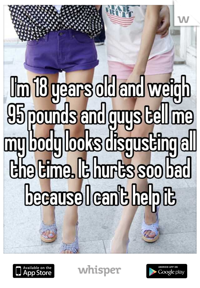 I'm 18 years old and weigh 95 pounds and guys tell me my body looks disgusting all the time. It hurts soo bad because I can't help it