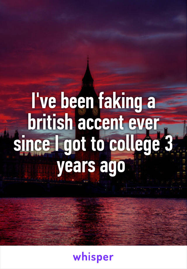 I've been faking a british accent ever since I got to college 3 years ago 