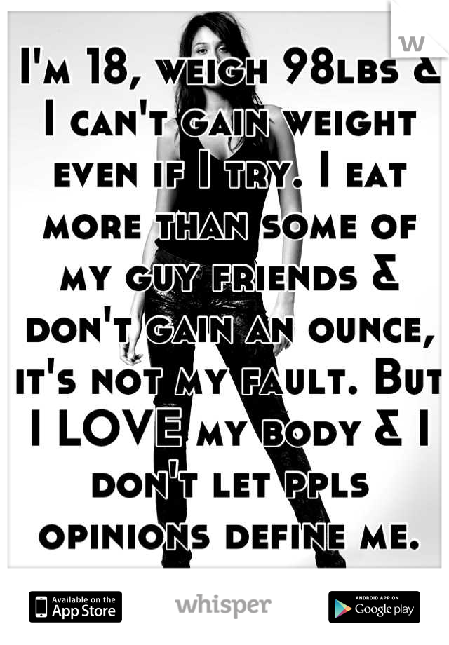 I'm 18, weigh 98lbs & I can't gain weight even if I try. I eat more than some of my guy friends & don't gain an ounce, it's not my fault. But I LOVE my body & I don't let ppls opinions define me.