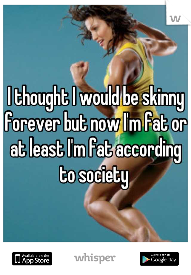 I thought I would be skinny forever but now I'm fat or at least I'm fat according to society 