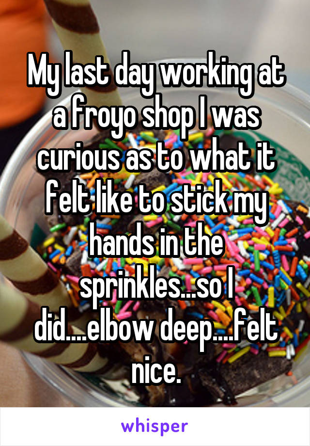My last day working at a froyo shop I was curious as to what it felt like to stick my hands in the sprinkles...so I did....elbow deep....felt nice.