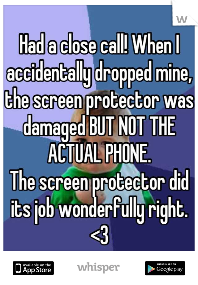 Had a close call! When I accidentally dropped mine, the screen protector was damaged BUT NOT THE ACTUAL PHONE.
The screen protector did its job wonderfully right. <3