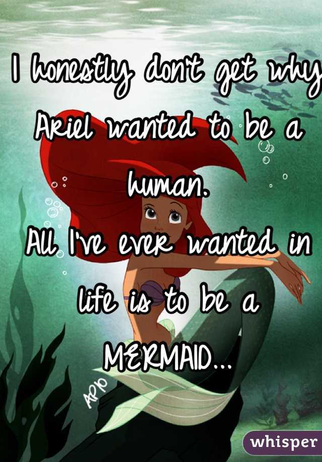 I honestly don't get why Ariel wanted to be a human.
All I've ever wanted in life is to be a MERMAID...