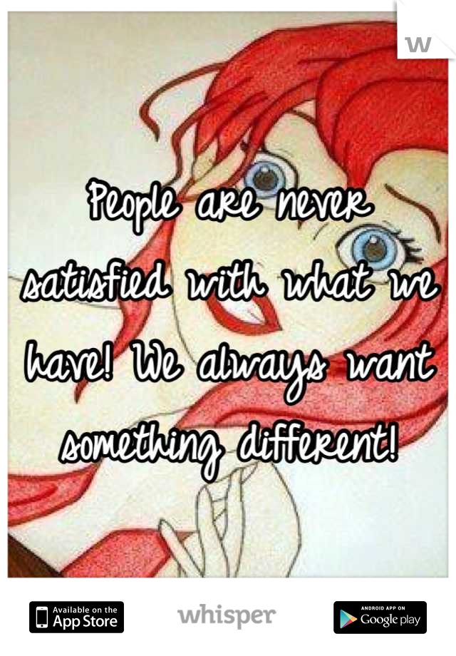 People are never satisfied with what we have! We always want something different!