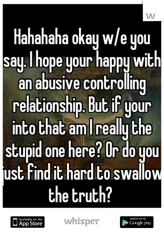 Hahahaha okay w/e you say. I hope your happy with an abusive controlling relationship. But if your into that am I really the stupid one here? Or do you just find it hard to swallow the truth? 
