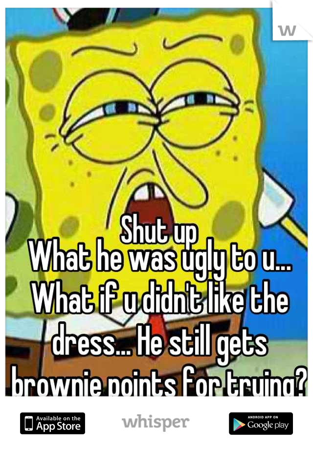 What he was ugly to u... What if u didn't like the dress... He still gets brownie points for trying?