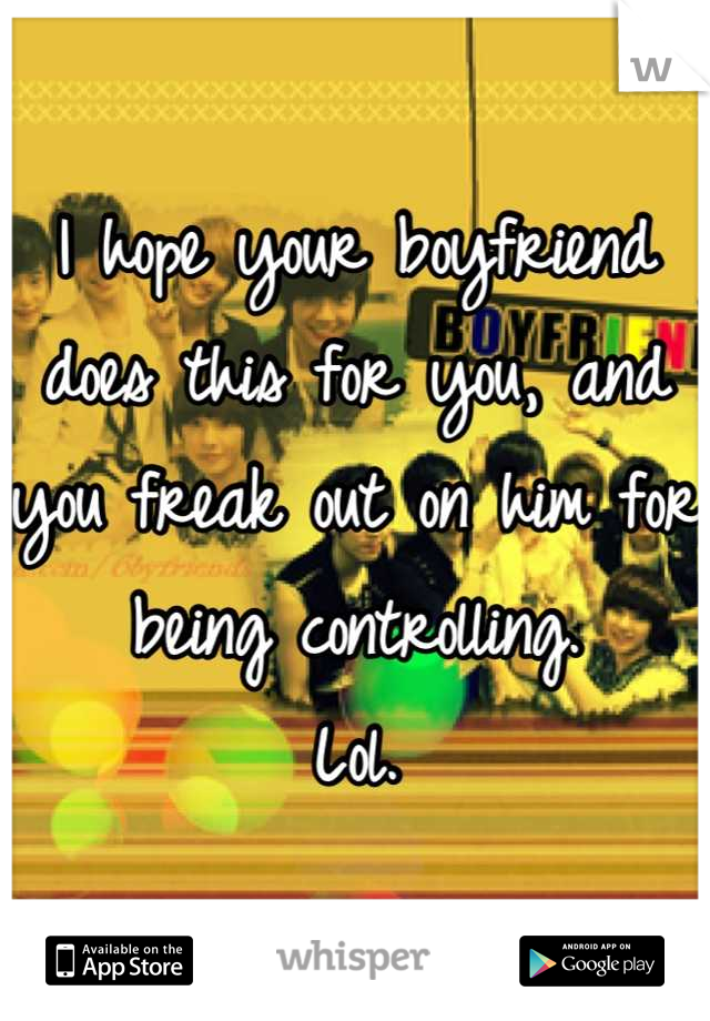 I hope your boyfriend does this for you, and you freak out on him for being controlling. 
Lol.