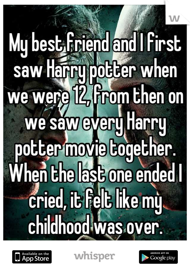 My best friend and I first saw Harry potter when we were 12, from then on we saw every Harry potter movie together. When the last one ended I cried, it felt like my childhood was over.