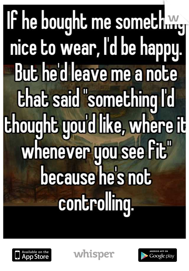 If he bought me something nice to wear, I'd be happy. But he'd leave me a note that said "something I'd thought you'd like, where it whenever you see fit" because he's not controlling.