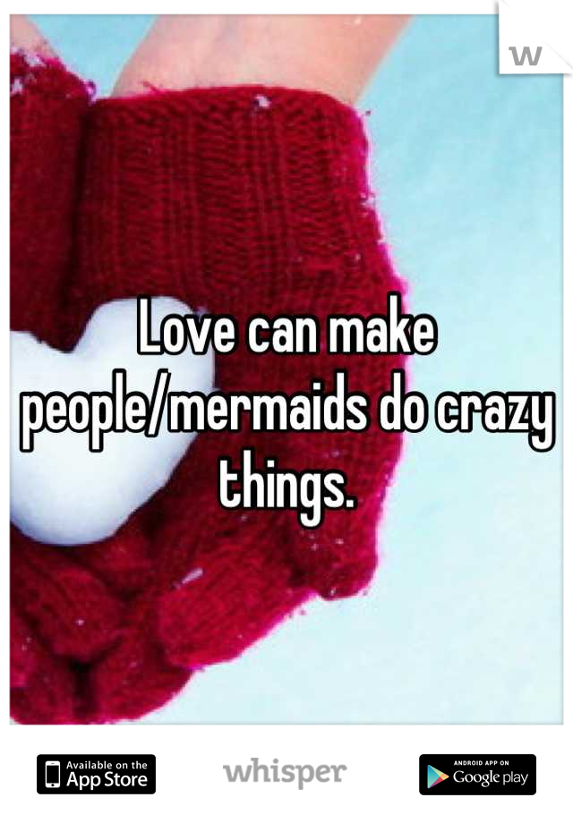Love can make people/mermaids do crazy things.