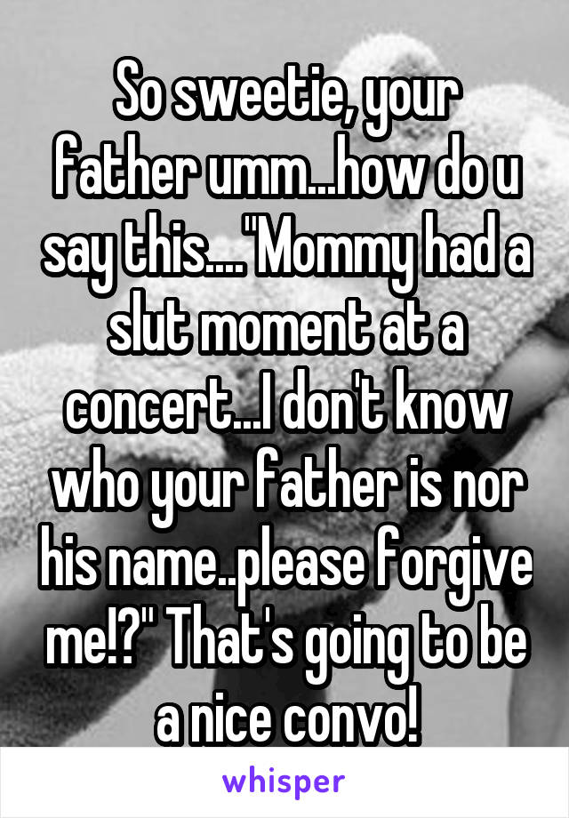 So sweetie, your father umm...how do u say this...."Mommy had a slut moment at a concert...I don't know who your father is nor his name..please forgive me!?" That's going to be a nice convo!