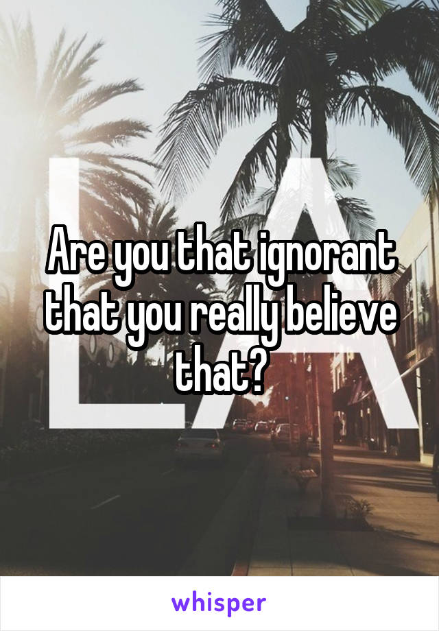 Are you that ignorant that you really believe that?