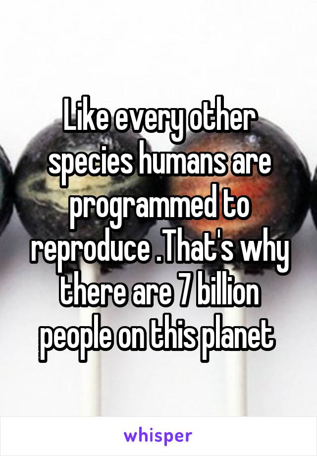 Like every other species humans are programmed to reproduce .That's why there are 7 billion people on this planet 