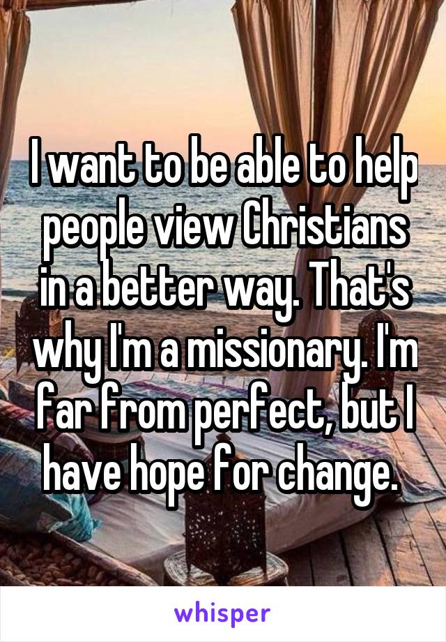 I want to be able to help people view Christians in a better way. That's why I'm a missionary. I'm far from perfect, but I have hope for change. 