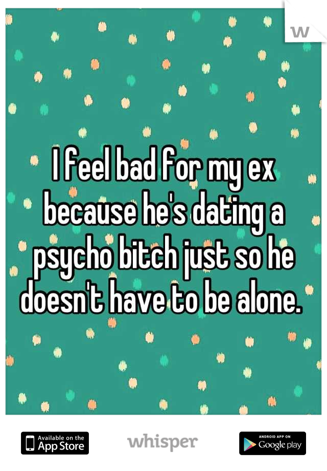 I feel bad for my ex because he's dating a psycho bitch just so he doesn't have to be alone. 