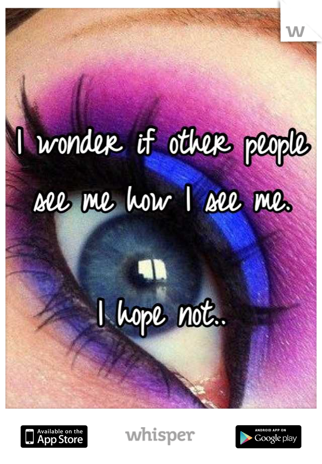 I wonder if other people see me how I see me.

I hope not..