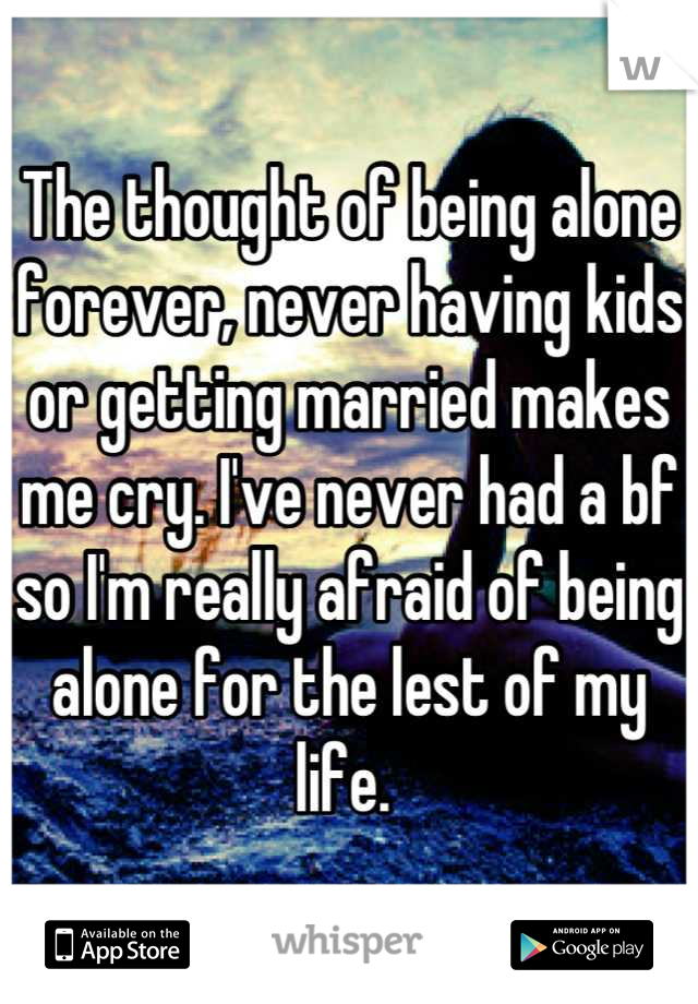 The thought of being alone forever, never having kids or getting married makes me cry. I've never had a bf so I'm really afraid of being alone for the lest of my life. 
