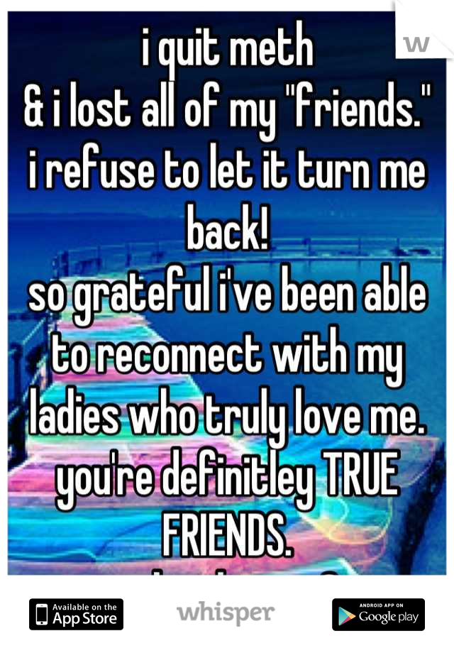 i quit meth 
& i lost all of my "friends." 
i refuse to let it turn me back!
so grateful i've been able to reconnect with my ladies who truly love me.
you're definitley TRUE FRIENDS.  
sober livin. <3
