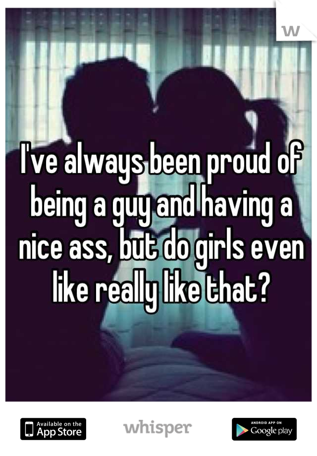 I've always been proud of being a guy and having a nice ass, but do girls even like really like that?