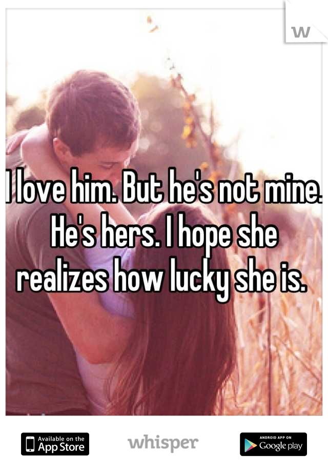 I love him. But he's not mine. He's hers. I hope she realizes how lucky she is. 