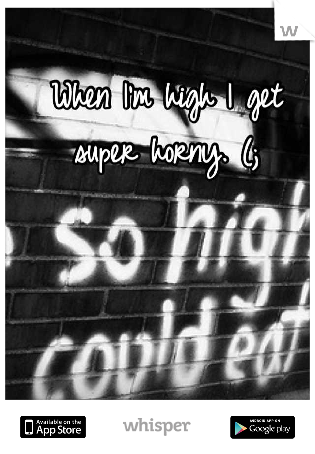 When I'm high I get super horny. (;