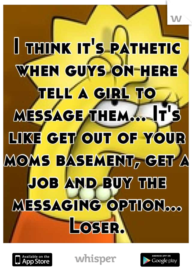 I think it's pathetic when guys on here tell a girl to message them... It's like get out of your moms basement, get a job and buy the messaging option... Loser.
