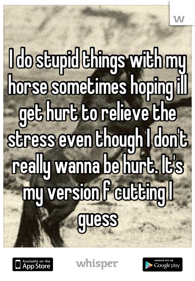 I do stupid things with my horse sometimes hoping ill get hurt to relieve the stress even though I don't really wanna be hurt. It's my version f cutting I guess