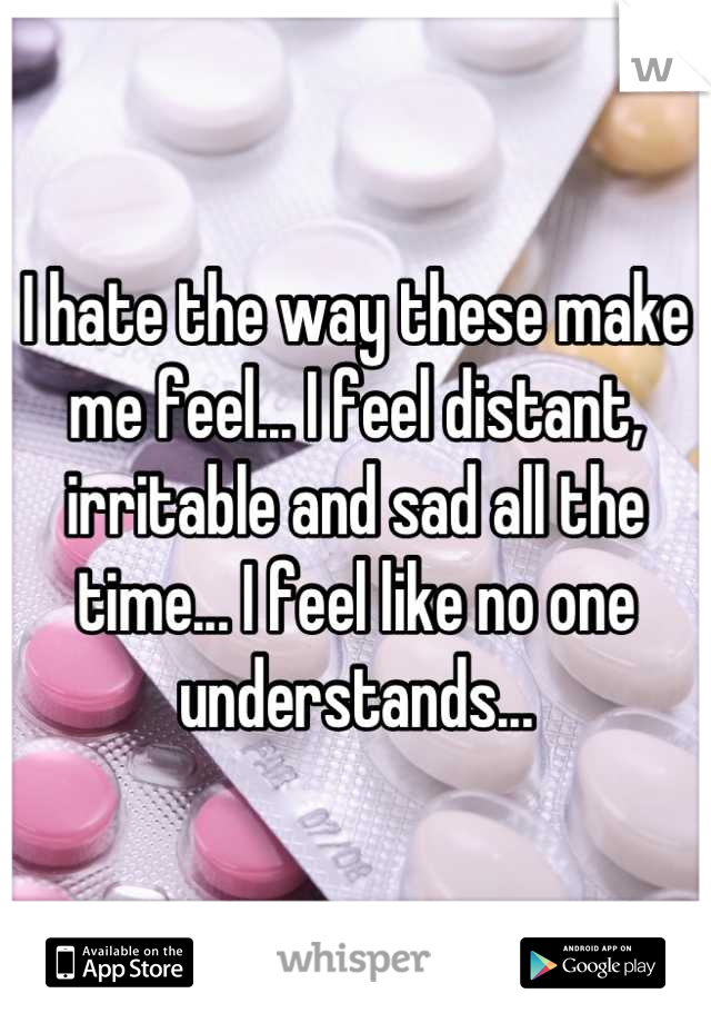 I hate the way these make me feel... I feel distant, irritable and sad all the time... I feel like no one understands...
