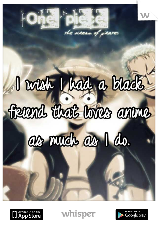I wish I had a black friend that loves anime as much as I do.