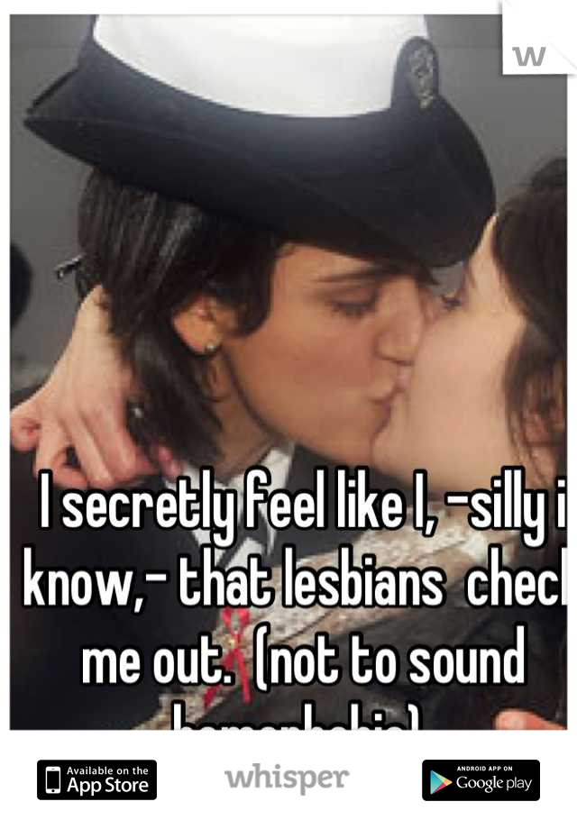 I secretly feel like I, -silly i know,- that lesbians  check me out.  (not to sound homophobic) 