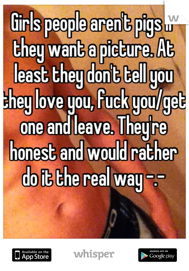 Girls people aren't pigs if they want a picture. At least they don't tell you they love you, fuck you/get one and leave. They're honest and would rather do it the real way -.-