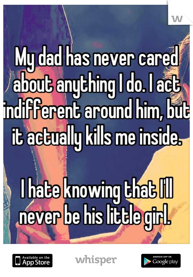 My dad has never cared about anything I do. I act indifferent around him, but it actually kills me inside. 

I hate knowing that I'll never be his little girl. 