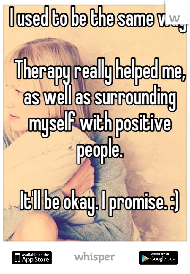 I used to be the same way. 

Therapy really helped me, as well as surrounding myself with positive people. 

It'll be okay. I promise. :)