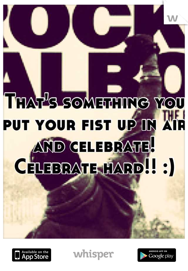 That's something you put your fist up in air and celebrate! Celebrate hard!! :)