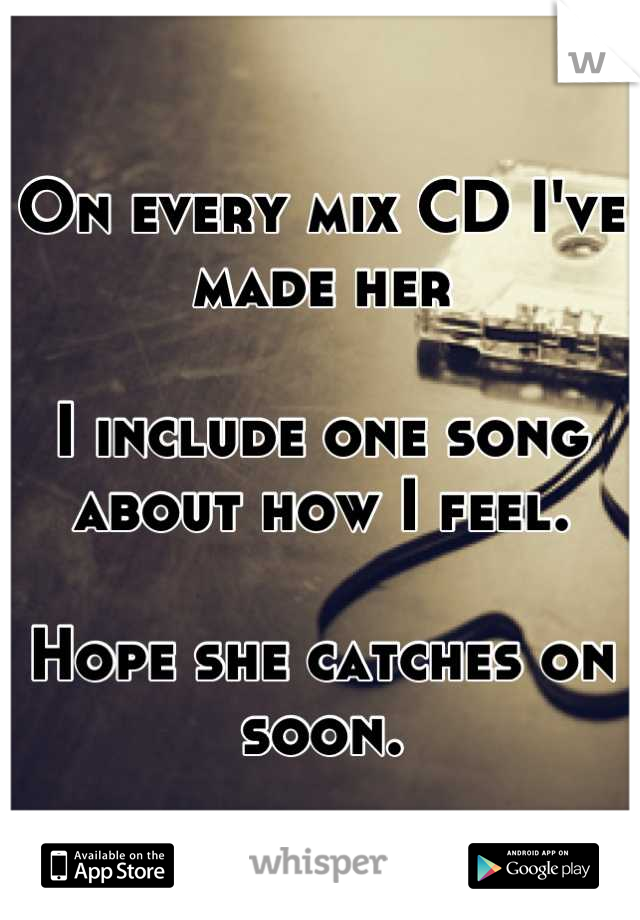 On every mix CD I've made her

I include one song about how I feel.

Hope she catches on soon.
