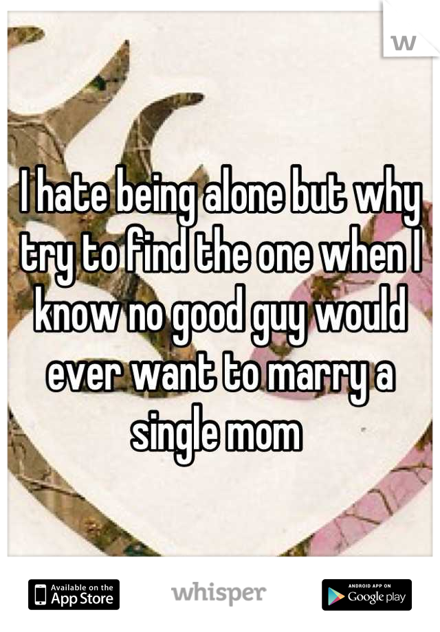 I hate being alone but why try to find the one when I know no good guy would ever want to marry a single mom 