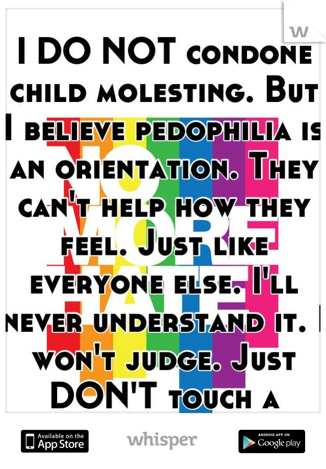 I DO NOT condone child molesting. But I believe pedophilia is an orientation. They can't help how they feel. Just like everyone else. I'll never understand it. I won't judge. Just DON'T touch a child. 