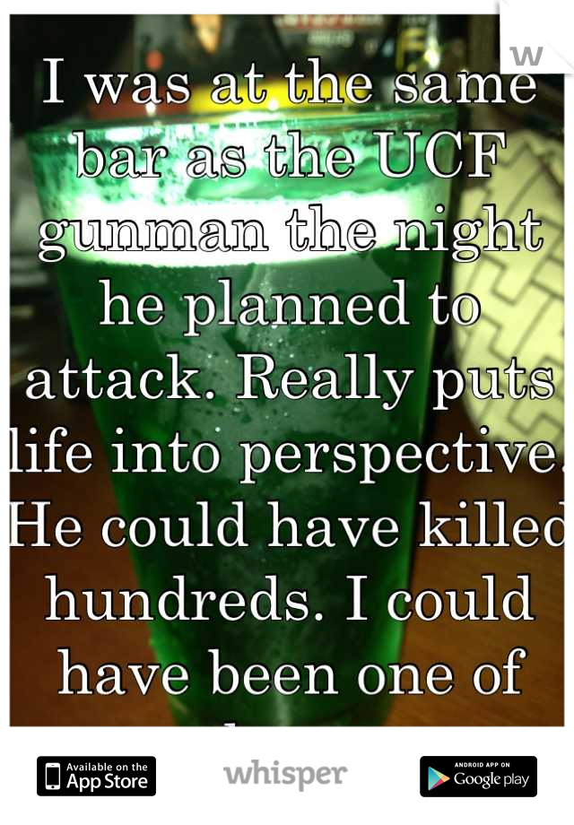I was at the same bar as the UCF gunman the night he planned to attack. Really puts life into perspective. He could have killed hundreds. I could have been one of them. 