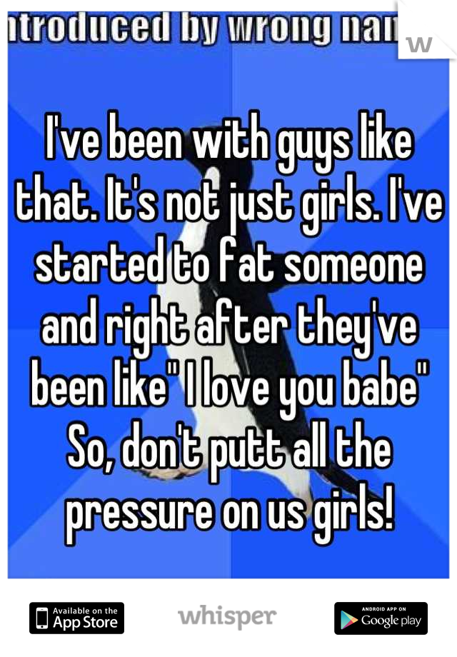I've been with guys like that. It's not just girls. I've started to fat someone and right after they've been like" I love you babe" 
So, don't putt all the pressure on us girls!