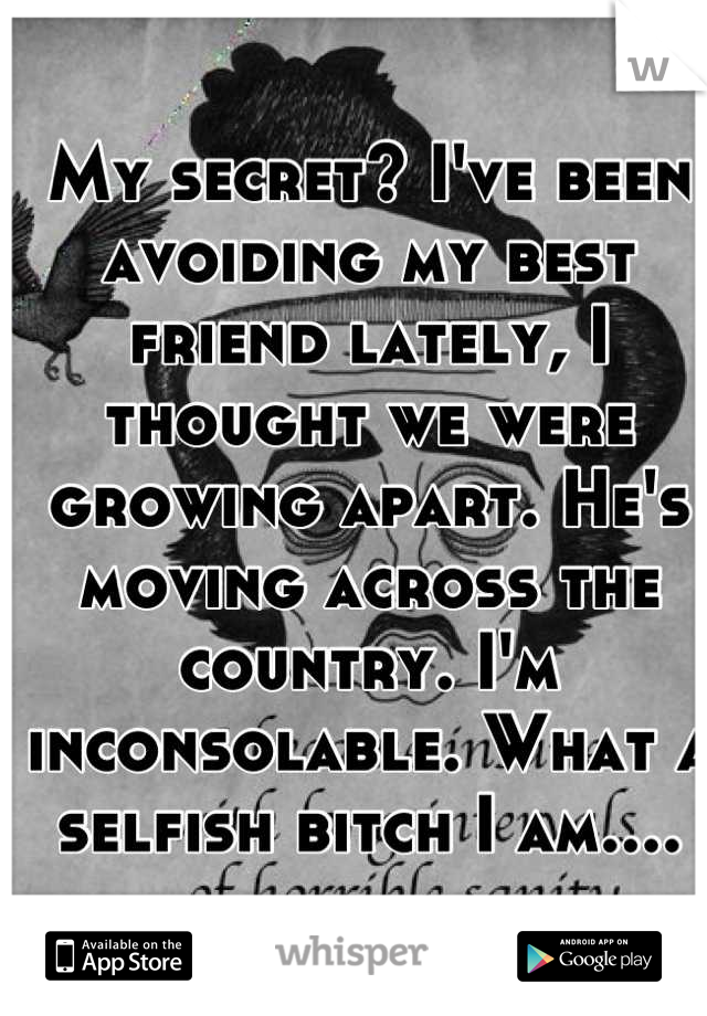 My secret? I've been avoiding my best friend lately, I thought we were growing apart. He's moving across the country. I'm inconsolable. What a selfish bitch I am....