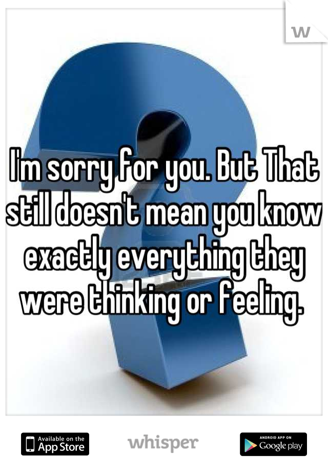 I'm sorry for you. But That still doesn't mean you know exactly everything they were thinking or feeling. 