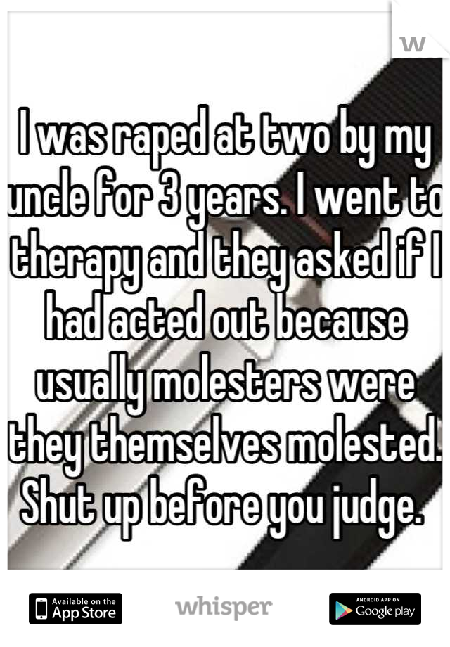 I was raped at two by my uncle for 3 years. I went to therapy and they asked if I had acted out because usually molesters were they themselves molested. Shut up before you judge. 