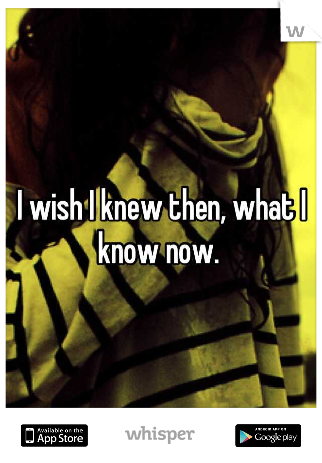 I wish I knew then, what I know now. 