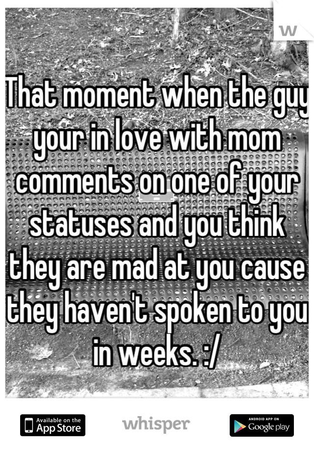 That moment when the guy your in love with mom comments on one of your statuses and you think they are mad at you cause they haven't spoken to you in weeks. :/