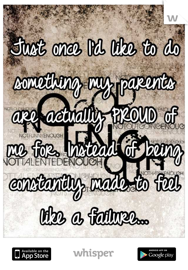 Just once I'd like to do something my parents are actually PROUD of me for. Instead of being constantly made to feel like a failure...