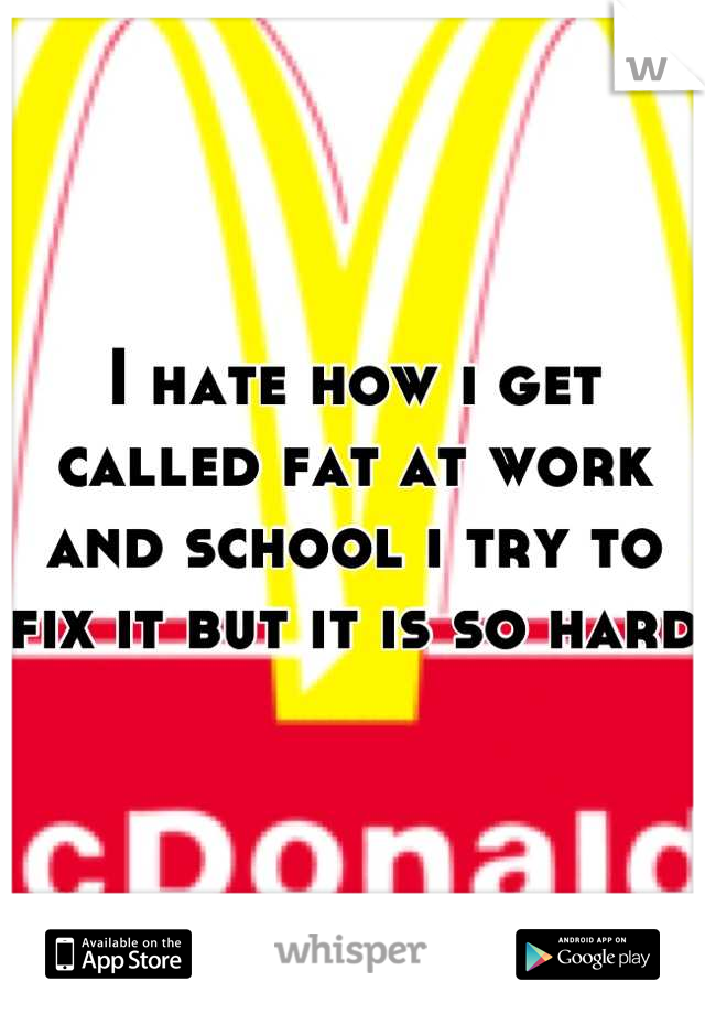 I hate how i get called fat at work and school i try to fix it but it is so hard