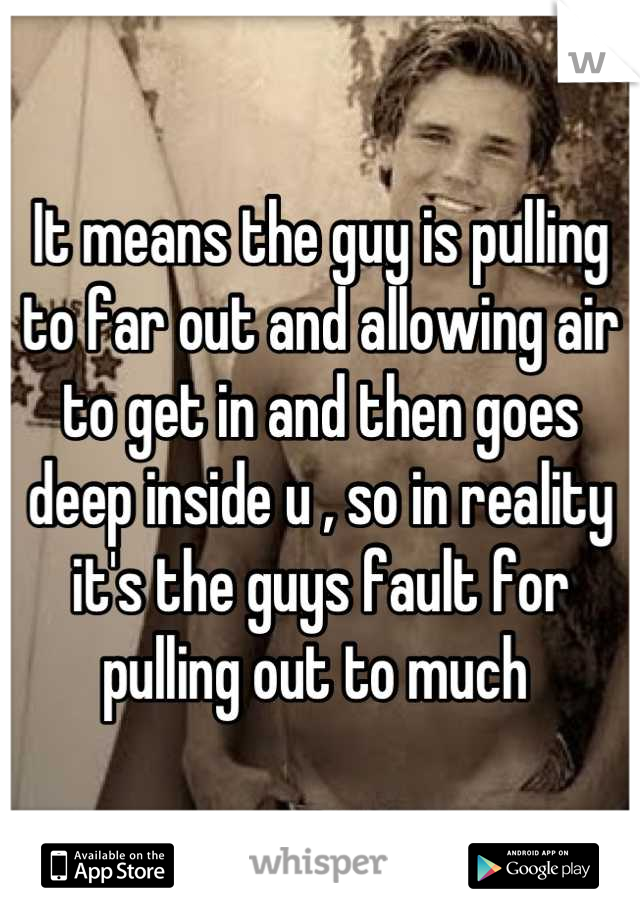 It means the guy is pulling to far out and allowing air to get in and then goes deep inside u , so in reality it's the guys fault for pulling out to much 
