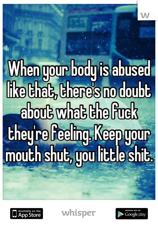 When your body is abused like that, there's no doubt about what the fuck they're feeling. Keep your mouth shut, you little shit.