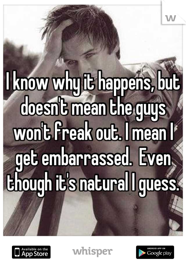 I know why it happens, but doesn't mean the guys won't freak out. I mean I get embarrassed.  Even though it's natural I guess.
