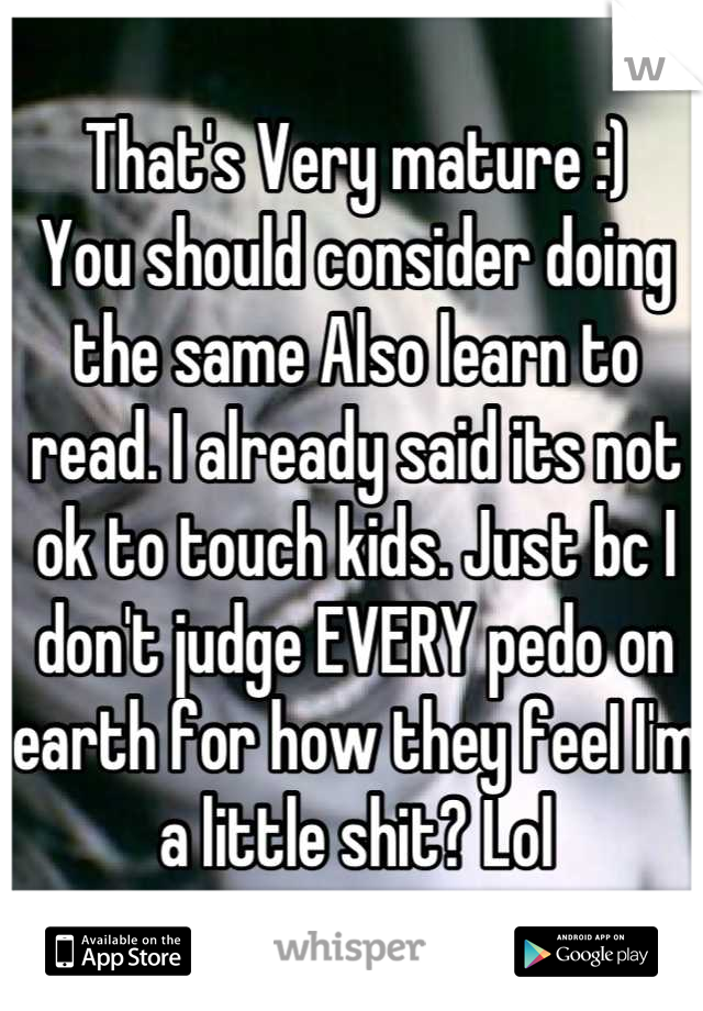 That's Very mature :) 
You should consider doing the same Also learn to read. I already said its not ok to touch kids. Just bc I don't judge EVERY pedo on earth for how they feeI I'm a little shit? Lol